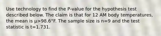 Use technology to find the​ P-value for the hypothesis test described below. The claim is that for 12 AM body​ temperatures, the mean is μ>98.6°F. The sample size is n=9 and the test statistic is t=1.731.