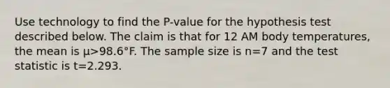 Use technology to find the​ P-value for the hypothesis test described below. The claim is that for 12 AM body​ temperatures, the mean is μ>98.6°F. The sample size is n=7 and <a href='https://www.questionai.com/knowledge/kzeQt8hpQB-the-test-statistic' class='anchor-knowledge'>the test statistic</a> is t=2.293.