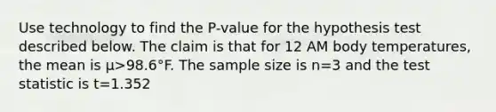 Use technology to find the​ P-value for the hypothesis test described below. The claim is that for 12 AM body​ temperatures, the mean is μ>98.6°F. The sample size is n=3 and <a href='https://www.questionai.com/knowledge/kzeQt8hpQB-the-test-statistic' class='anchor-knowledge'>the test statistic</a> is t=1.352