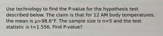 Use technology to find the​ P-value for the hypothesis test described below. The claim is that for 12 AM body​ temperatures, the mean is μ>98.6°F. The sample size is n=5 and the test statistic is t=1.556. Find P-value?