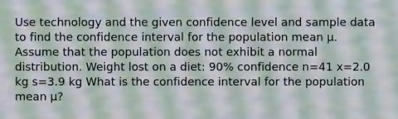 Use technology and the given confidence level and sample data to find the confidence interval for the population mean μ. Assume that the population does not exhibit a normal distribution. Weight lost on a diet: 90% confidence n=41 x=2.0 kg s=3.9 kg What is the confidence interval for the population mean μ​?