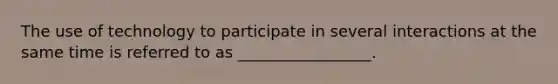 The use of technology to participate in several interactions at the same time is referred to as _________________.