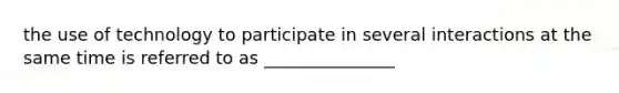 the use of technology to participate in several interactions at the same time is referred to as _______________