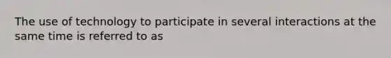 The use of technology to participate in several interactions at the same time is referred to as