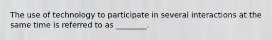 The use of technology to participate in several interactions at the same time is referred to as ________.