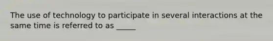 The use of technology to participate in several interactions at the same time is referred to as _____