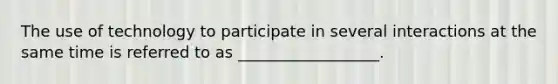 The use of technology to participate in several interactions at the same time is referred to as __________________.