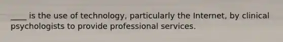 ____ is the use of technology, particularly the Internet, by clinical psychologists to provide professional services.