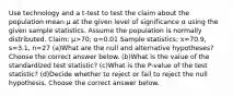 Use technology and a​ t-test to test the claim about the population mean μ at the given level of significance α using the given sample statistics. Assume the population is normally distributed. ​Claim: μ>70​; α=0.01 Sample​ statistics: x=70.9​, s=3.1​, n=27 (a)What are the null and alternative​ hypotheses? Choose the correct answer below. (b)What is the value of the standardized test​ statistic? (c)What is the​ P-value of the test​ statistic? (d)Decide whether to reject or fail to reject the null hypothesis. Choose the correct answer below.