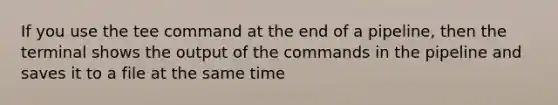 If you use the tee command at the end of a pipeline, then the terminal shows the output of the commands in the pipeline and saves it to a file at the same time