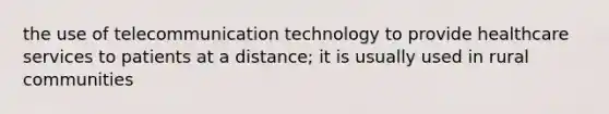 the use of telecommunication technology to provide healthcare services to patients at a distance; it is usually used in rural communities