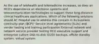 As the use of telehealth and telemedicine increases, so does an HCO's dependence on electronic systems and telecommunication technologies to support these long-distance clinical healthcare applications. Which of the following solutions should AC Hospital use to address this concern in its business continuity plan (BCP)? Service level agreements (SLAs) and vendor testing and training participation External network and network service provider testing HCO executive support and enterprise culture Disk-to-disk (D2D) backups, offsite standby system, virtual system