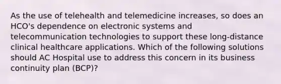 As the use of telehealth and telemedicine increases, so does an HCO's dependence on electronic systems and telecommunication technologies to support these long-distance clinical healthcare applications. Which of the following solutions should AC Hospital use to address this concern in its business continuity plan (BCP)?