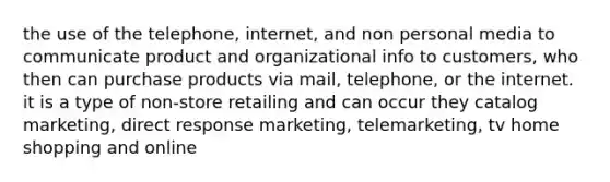 the use of the telephone, internet, and non personal media to communicate product and organizational info to customers, who then can purchase products via mail, telephone, or the internet. it is a type of non-store retailing and can occur they catalog marketing, direct response marketing, telemarketing, tv home shopping and online