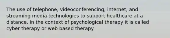 The use of telephone, videoconferencing, internet, and streaming media technologies to support healthcare at a distance. In the context of psychological therapy it is called cyber therapy or web based therapy