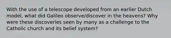 With the use of a telescope developed from an earlier Dutch model, what did Galileo observe/discover in the heavens? Why were these discoveries seen by many as a challenge to the Catholic church and its belief system?