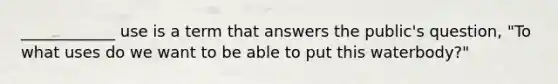 ____________ use is a term that answers the public's question, "To what uses do we want to be able to put this waterbody?"