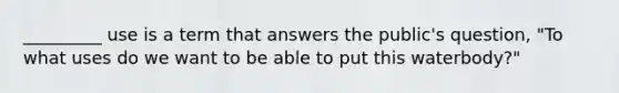 _________ use is a term that answers the public's question, "To what uses do we want to be able to put this waterbody?"