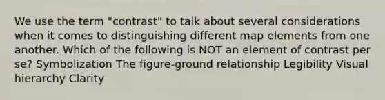 We use the term "contrast" to talk about several considerations when it comes to distinguishing different map elements from one another. Which of the following is NOT an element of contrast per se? Symbolization The figure-ground relationship Legibility Visual hierarchy Clarity