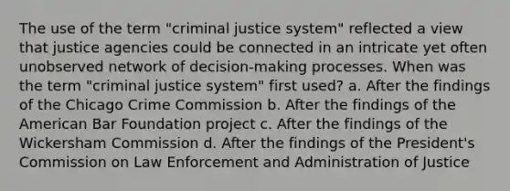 The use of the term "criminal justice system" reflected a view that justice agencies could be connected in an intricate yet often unobserved network of decision-making processes. When was the term "criminal justice system" first used? a. After the findings of the Chicago Crime Commission b. After the findings of the American Bar Foundation project c. After the findings of the Wickersham Commission d. After the findings of the President's Commission on Law Enforcement and Administration of Justice