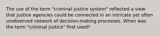 The use of the term "criminal justice system" reflected a view that justice agencies could be connected in an intricate yet often unobserved network of decision-making processes. When was the term "criminal justice" first used?