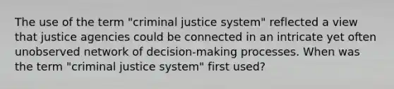 The use of the term "criminal justice system" reflected a view that justice agencies could be connected in an intricate yet often unobserved network of decision-making processes. When was the term "criminal justice system" first used?