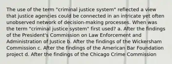 The use of the term "criminal justice system" reflected a view that justice agencies could be connected in an intricate yet often unobserved network of decision-making processes. When was the term "criminal justice system" first used? a. After the findings of the President's Commission on Law Enforcement and Administration of Justice b. After the findings of the Wickersham Commission c. After the findings of the American Bar Foundation project d. After the findings of the Chicago Crime Commission