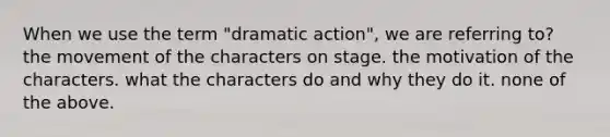 When we use the term "dramatic action", we are referring to? the movement of the characters on stage. the motivation of the characters. what the characters do and why they do it. none of the above.