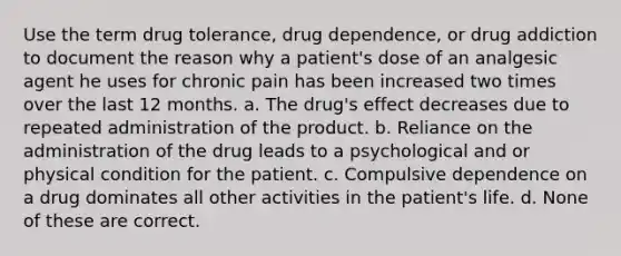 Use the term drug tolerance, drug dependence, or drug addiction to document the reason why a patient's dose of an analgesic agent he uses for chronic pain has been increased two times over the last 12 months. a. The drug's effect decreases due to repeated administration of the product. b. Reliance on the administration of the drug leads to a psychological and or physical condition for the patient. c. Compulsive dependence on a drug dominates all other activities in the patient's life. d. None of these are correct.