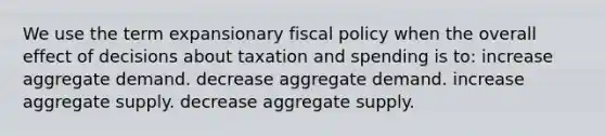 We use the term expansionary fiscal policy when the overall effect of decisions about taxation and spending is to: increase aggregate demand. decrease aggregate demand. increase aggregate supply. decrease aggregate supply.