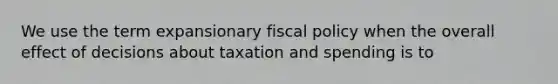 We use the term expansionary fiscal policy when the overall effect of decisions about taxation and spending is to