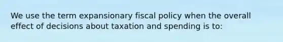 We use the term expansionary fiscal policy when the overall effect of decisions about taxation and spending is to: