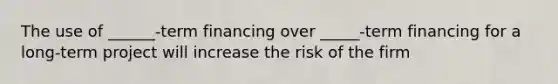 The use of ______-term financing over _____-term financing for a long-term project will increase the risk of the firm