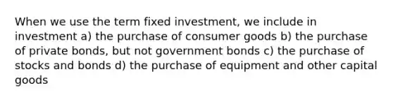 When we use the term fixed investment, we include in investment a) the purchase of consumer goods b) the purchase of private bonds, but not government bonds c) the purchase of stocks and bonds d) the purchase of equipment and other capital goods