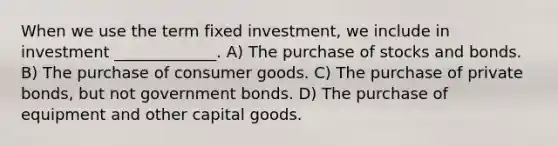 When we use the term fixed investment, we include in investment _____________. A) The purchase of stocks and bonds. B) The purchase of consumer goods. C) The purchase of private bonds, but not government bonds. D) The purchase of equipment and other capital goods.