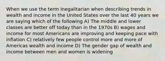 When we use the term Inegalitarian when describing trends in wealth and income in the United States over the last 40 years we are saying which of the following A) The middle and lower classes are better off today than in the 1970s B) wages and income for most Americans are improving and keeping pace with inflation C) relatively few people control more and more of Americas wealth and income D) The gender gap of wealth and income between men and women is widening