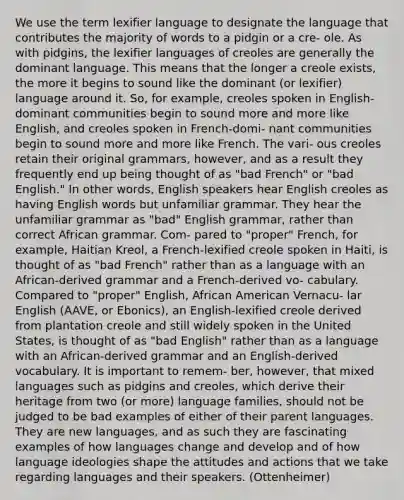 We use the term lexifier language to designate the language that contributes the majority of words to a pidgin or a cre- ole. As with pidgins, the lexifier languages of creoles are generally the dominant language. This means that the longer a creole exists, the more it begins to sound like the dominant (or lexifier) language around it. So, for example, creoles spoken in English-dominant communities begin to sound more and more like English, and creoles spoken in French-domi- nant communities begin to sound more and more like French. The vari- ous creoles retain their original grammars, however, and as a result they frequently end up being thought of as "bad French" or "bad English." In other words, English speakers hear English creoles as having English words but unfamiliar grammar. They hear the unfamiliar grammar as "bad" English grammar, rather than correct African grammar. Com- pared to "proper" French, for example, Haitian Kreol, a French-lexified creole spoken in Haiti, is thought of as "bad French" rather than as a language with an African-derived grammar and a French-derived vo- cabulary. Compared to "proper" English, African American Vernacu- lar English (AAVE, or Ebonics), an English-lexified creole derived from plantation creole and still widely spoken in the United States, is thought of as "bad English" rather than as a language with an African-derived grammar and an English-derived vocabulary. It is important to remem- ber, however, that mixed languages such as pidgins and creoles, which derive their heritage from two (or more) language families, should not be judged to be bad examples of either of their parent languages. They are new languages, and as such they are fascinating examples of how languages change and develop and of how language ideologies shape the attitudes and actions that we take regarding languages and their speakers. (Ottenheimer)