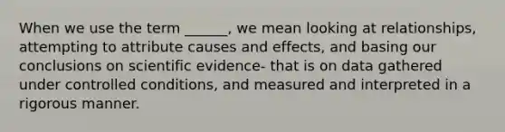 When we use the term ______, we mean looking at relationships, attempting to attribute causes and effects, and basing our conclusions on scientific evidence- that is on data gathered under controlled conditions, and measured and interpreted in a rigorous manner.