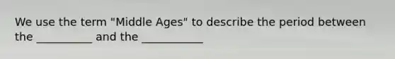 We use the term "Middle Ages" to describe the period between the __________ and the ___________