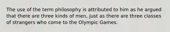 The use of the term philosophy is attributed to him as he argued that there are three kinds of men, just as there are three classes of strangers who come to the Olympic Games.