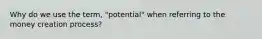 Why do we use the term, "potential" when referring to the money creation process?