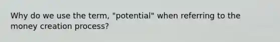 Why do we use the term, "potential" when referring to the money creation process?