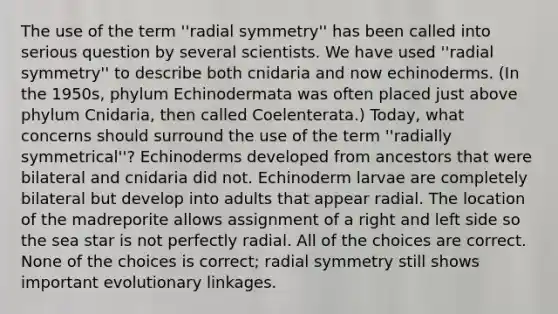 The use of the term ''radial symmetry'' has been called into serious question by several scientists. We have used ''radial symmetry'' to describe both cnidaria and now echinoderms. (In the 1950s, phylum Echinodermata was often placed just above phylum Cnidaria, then called Coelenterata.) Today, what concerns should surround the use of the term ''radially symmetrical''? Echinoderms developed from ancestors that were bilateral and cnidaria did not. Echinoderm larvae are completely bilateral but develop into adults that appear radial. The location of the madreporite allows assignment of a right and left side so the sea star is not perfectly radial. All of the choices are correct. None of the choices is correct; radial symmetry still shows important evolutionary linkages.