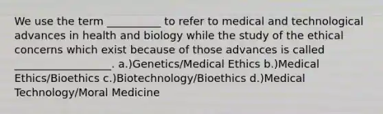 We use the term __________ to refer to medical and technological advances in health and biology while the study of the ethical concerns which exist because of those advances is called __________________. a.)Genetics/Medical Ethics b.)Medical Ethics/Bioethics c.)Biotechnology/Bioethics d.)Medical Technology/Moral Medicine