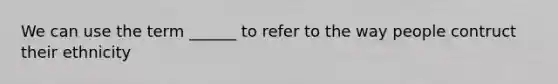 We can use the term ______ to refer to the way people contruct their ethnicity