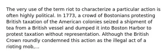 The very use of the term riot to characterize a particular action is often highly political. In 1773, a crowd of Bostonians protesting British taxation of the American colonies seized a shipment of tea from a British vessel and dumped it into Boston Harbor to protest taxation without representation. Although the British Crown roundly condemned this action as the illegal act of a rioting mob,...