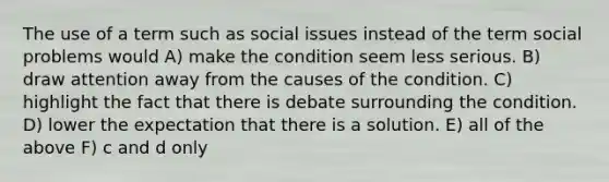 The use of a term such as social issues instead of the term social problems would A) make the condition seem less serious. B) draw attention away from the causes of the condition. C) highlight the fact that there is debate surrounding the condition. D) lower the expectation that there is a solution. E) all of the above F) c and d only