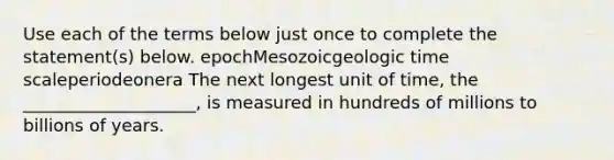 Use each of the terms below just once to complete the statement(s) below. epochMesozoic<a href='https://www.questionai.com/knowledge/k8JpI6wldh-geologic-time' class='anchor-knowledge'>geologic time</a> scaleperiodeonera The next longest unit of time, the ____________________, is measured in hundreds of millions to billions of years.