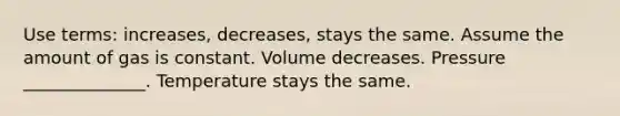 Use terms: increases, decreases, stays the same. Assume the amount of gas is constant. Volume decreases. Pressure ______________. Temperature stays the same.