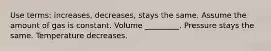 Use terms: increases, decreases, stays the same. Assume the amount of gas is constant. Volume _________. Pressure stays the same. Temperature decreases.